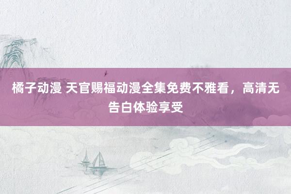 橘子动漫 天官赐福动漫全集免费不雅看，高清无告白体验享受