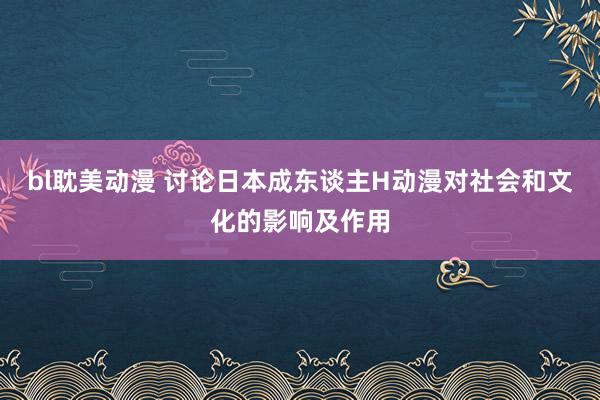 bl耽美动漫 讨论日本成东谈主H动漫对社会和文化的影响及作用