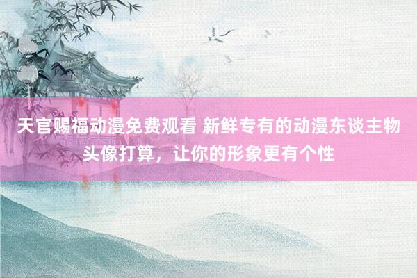 天官赐福动漫免费观看 新鲜专有的动漫东谈主物头像打算，让你的形象更有个性