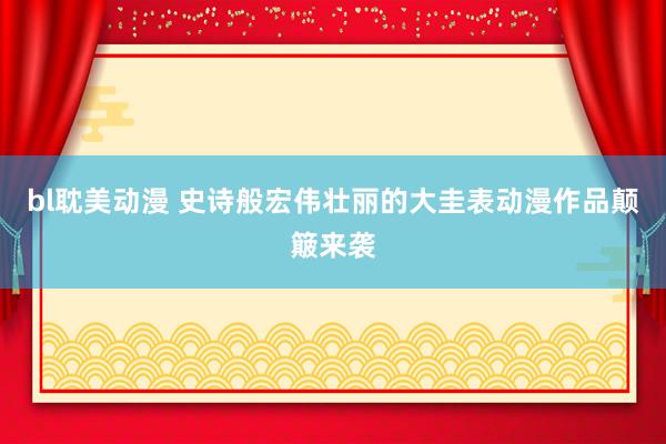bl耽美动漫 史诗般宏伟壮丽的大圭表动漫作品颠簸来袭