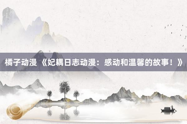 橘子动漫 《妃耦日志动漫：感动和温馨的故事！》