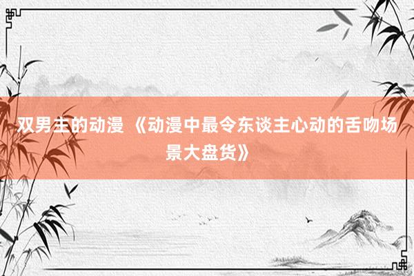 双男主的动漫 《动漫中最令东谈主心动的舌吻场景大盘货》
