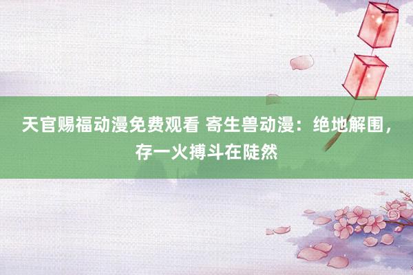 天官赐福动漫免费观看 寄生兽动漫：绝地解围，存一火搏斗在陡然