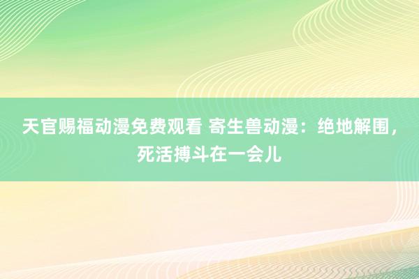 天官赐福动漫免费观看 寄生兽动漫：绝地解围，死活搏斗在一会儿