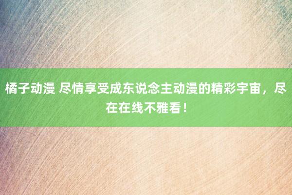 橘子动漫 尽情享受成东说念主动漫的精彩宇宙，尽在在线不雅看！