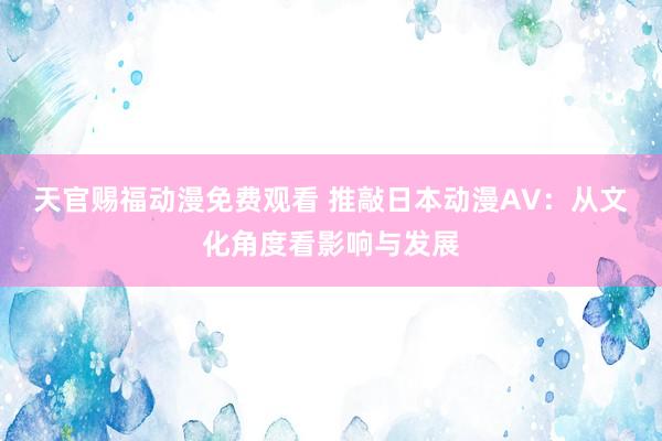 天官赐福动漫免费观看 推敲日本动漫AV：从文化角度看影响与发展