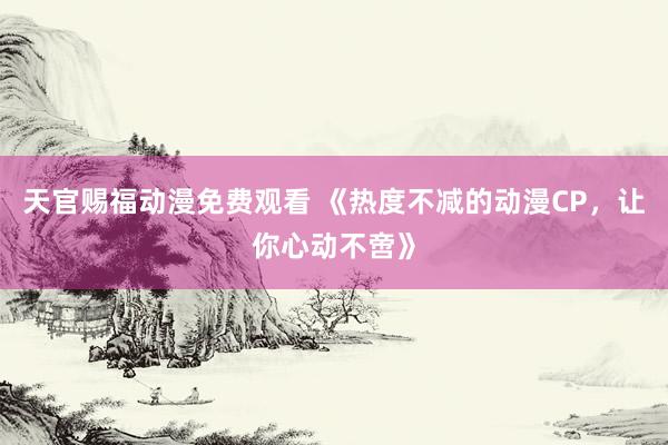 天官赐福动漫免费观看 《热度不减的动漫CP，让你心动不啻》