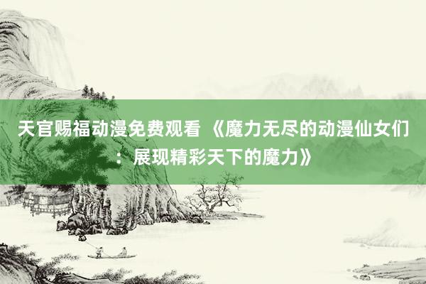 天官赐福动漫免费观看 《魔力无尽的动漫仙女们：展现精彩天下的魔力》