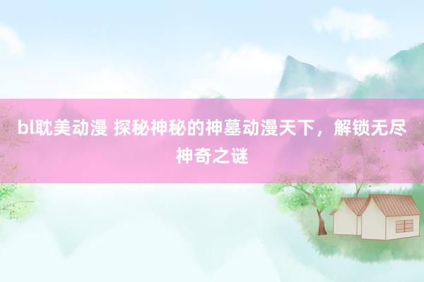 bl耽美动漫 探秘神秘的神墓动漫天下，解锁无尽神奇之谜