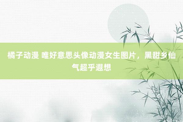 橘子动漫 唯好意思头像动漫女生图片，黑甜乡仙气超乎遐想