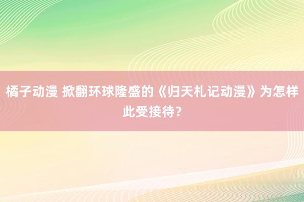 橘子动漫 掀翻环球隆盛的《归天札记动漫》为怎样此受接待？
