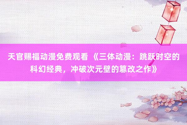 天官赐福动漫免费观看 《三体动漫：跳跃时空的科幻经典，冲破次元壁的篡改之作》