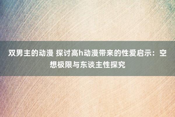 双男主的动漫 探讨高h动漫带来的性爱启示：空想极限与东谈主性探究
