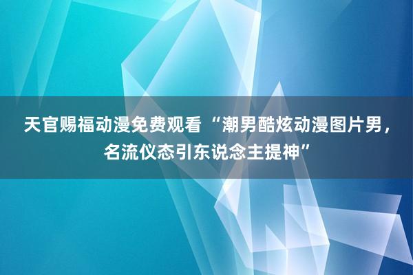 天官赐福动漫免费观看 “潮男酷炫动漫图片男，名流仪态引东说念主提神”