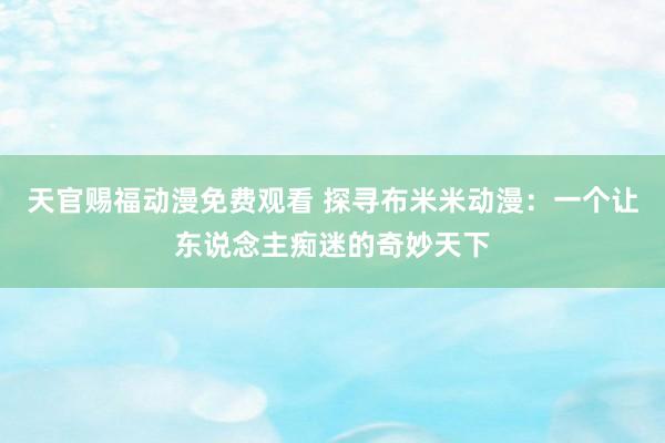 天官赐福动漫免费观看 探寻布米米动漫：一个让东说念主痴迷的奇妙天下