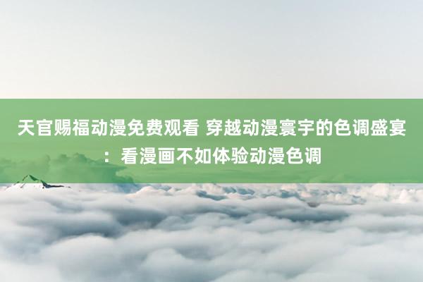 天官赐福动漫免费观看 穿越动漫寰宇的色调盛宴：看漫画不如体验动漫色调