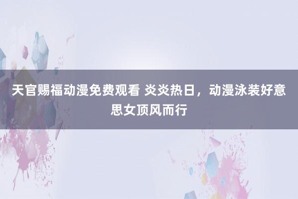 天官赐福动漫免费观看 炎炎热日，动漫泳装好意思女顶风而行