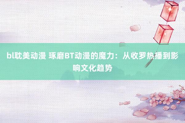 bl耽美动漫 琢磨BT动漫的魔力：从收罗热播到影响文化趋势