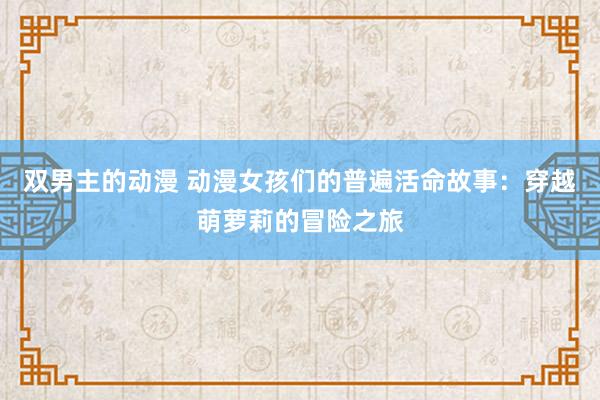 双男主的动漫 动漫女孩们的普遍活命故事：穿越萌萝莉的冒险之旅