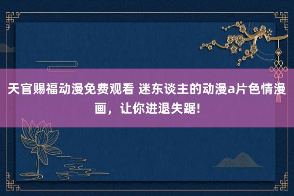 天官赐福动漫免费观看 迷东谈主的动漫a片色情漫画，让你进退失踞!