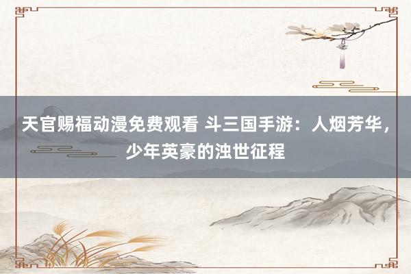 天官赐福动漫免费观看 斗三国手游：人烟芳华，少年英豪的浊世征程
