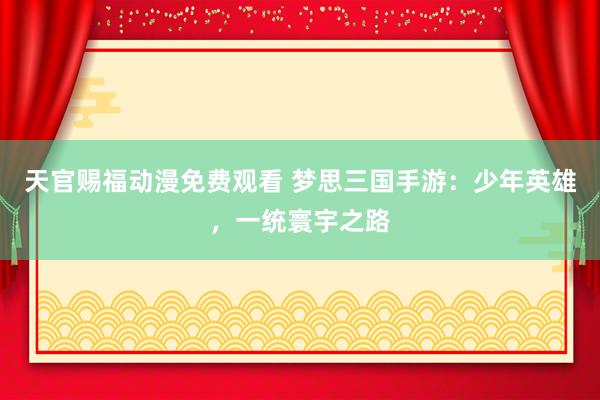 天官赐福动漫免费观看 梦思三国手游：少年英雄，一统寰宇之路