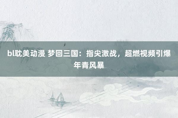 bl耽美动漫 梦回三国：指尖激战，超燃视频引爆年青风暴