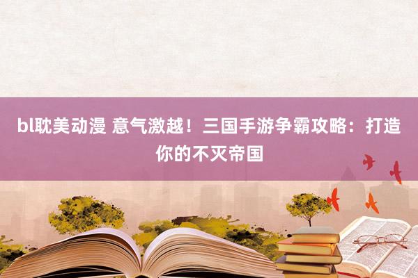 bl耽美动漫 意气激越！三国手游争霸攻略：打造你的不灭帝国
