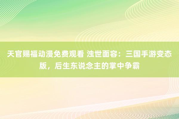 天官赐福动漫免费观看 浊世面容：三国手游变态版，后生东说念主的掌中争霸