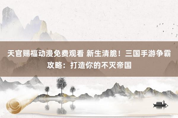 天官赐福动漫免费观看 新生清脆！三国手游争霸攻略：打造你的不灭帝国