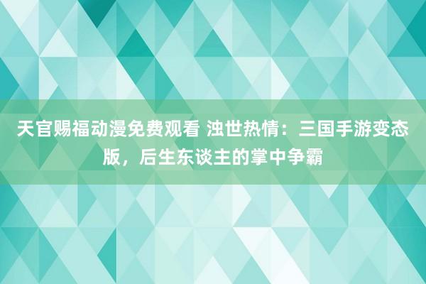 天官赐福动漫免费观看 浊世热情：三国手游变态版，后生东谈主的掌中争霸