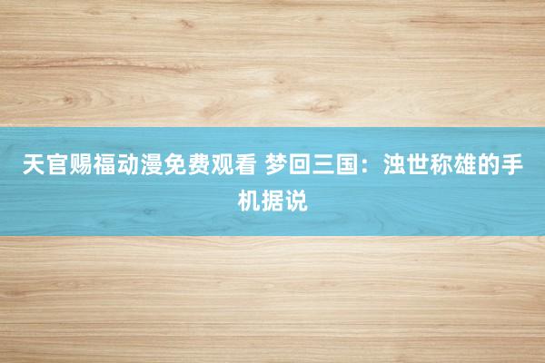 天官赐福动漫免费观看 梦回三国：浊世称雄的手机据说