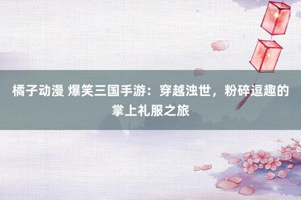 橘子动漫 爆笑三国手游：穿越浊世，粉碎逗趣的掌上礼服之旅