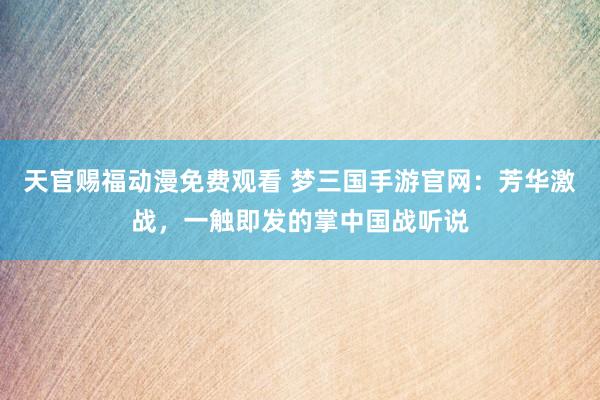 天官赐福动漫免费观看 梦三国手游官网：芳华激战，一触即发的掌中国战听说