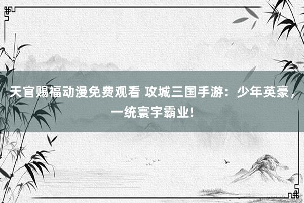 天官赐福动漫免费观看 攻城三国手游：少年英豪，一统寰宇霸业!