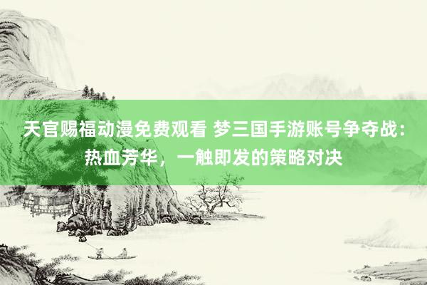 天官赐福动漫免费观看 梦三国手游账号争夺战：热血芳华，一触即发的策略对决