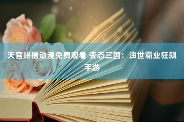 天官赐福动漫免费观看 变态三国：浊世霸业狂飙手游