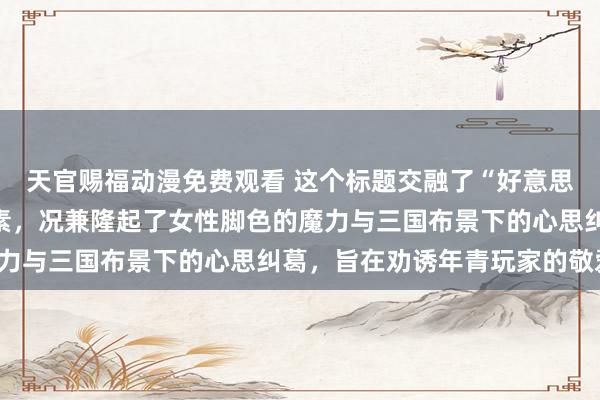 天官赐福动漫免费观看 这个标题交融了“好意思女三国手游”的中枢元素，况兼隆起了女性脚色的魔力与三国布景下的心思纠葛，旨在劝诱年青玩家的敬爱。