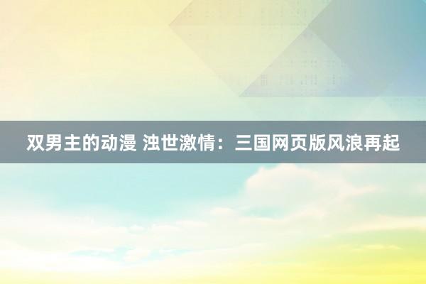 双男主的动漫 浊世激情：三国网页版风浪再起