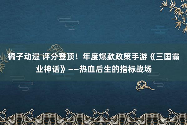 橘子动漫 评分登顶！年度爆款政策手游《三国霸业神话》——热血后生的指标战场
