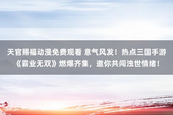 天官赐福动漫免费观看 意气风发！热点三国手游《霸业无双》燃爆齐集，邀你共闯浊世情绪！