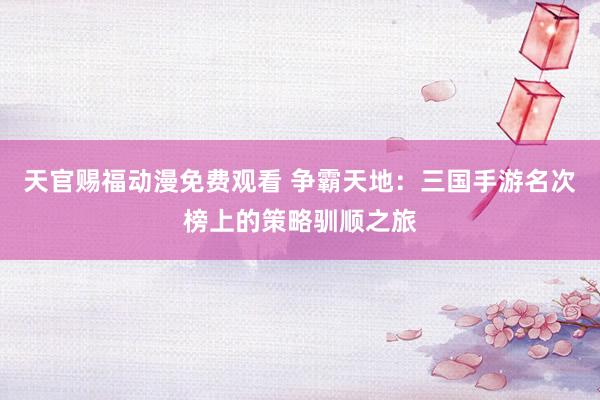 天官赐福动漫免费观看 争霸天地：三国手游名次榜上的策略驯顺之旅