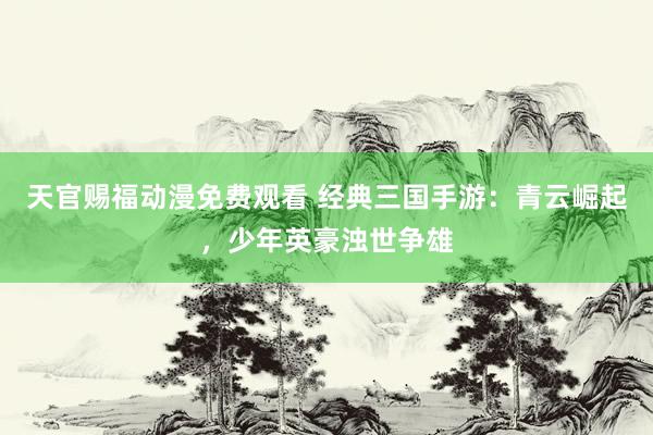 天官赐福动漫免费观看 经典三国手游：青云崛起，少年英豪浊世争雄