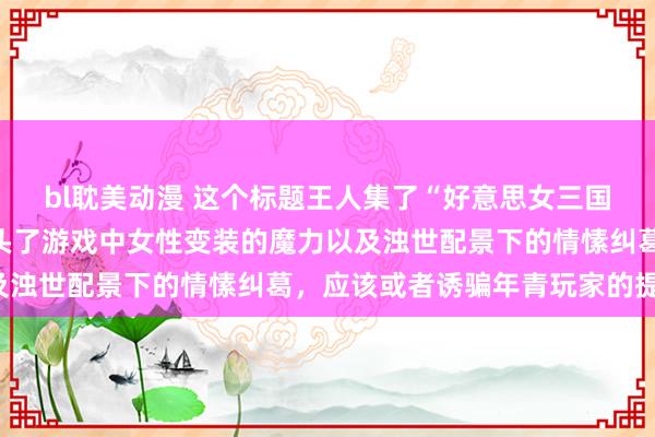 bl耽美动漫 这个标题王人集了“好意思女三国手游”的元素，何况尽头了游戏中女性变装的魔力以及浊世配景下的情愫纠葛，应该或者诱骗年青玩家的提防。