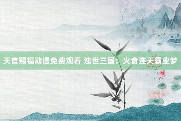 天官赐福动漫免费观看 浊世三国：火食连天霸业梦