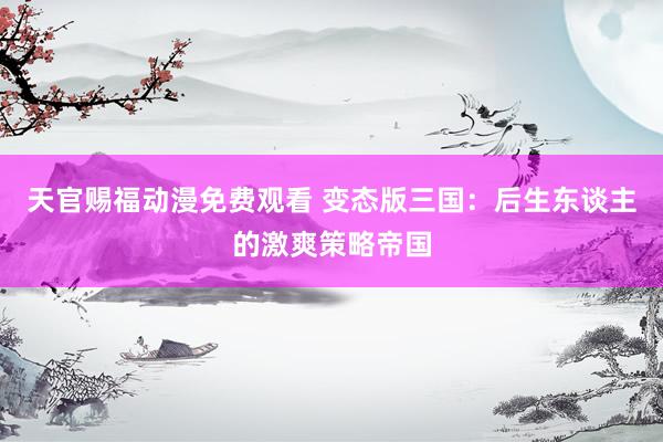 天官赐福动漫免费观看 变态版三国：后生东谈主的激爽策略帝国