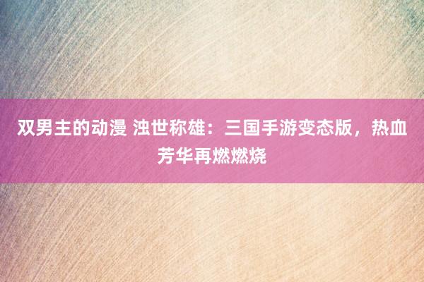 双男主的动漫 浊世称雄：三国手游变态版，热血芳华再燃燃烧