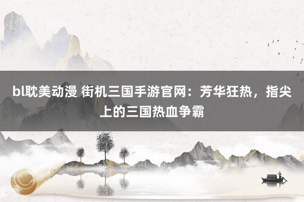 bl耽美动漫 街机三国手游官网：芳华狂热，指尖上的三国热血争霸