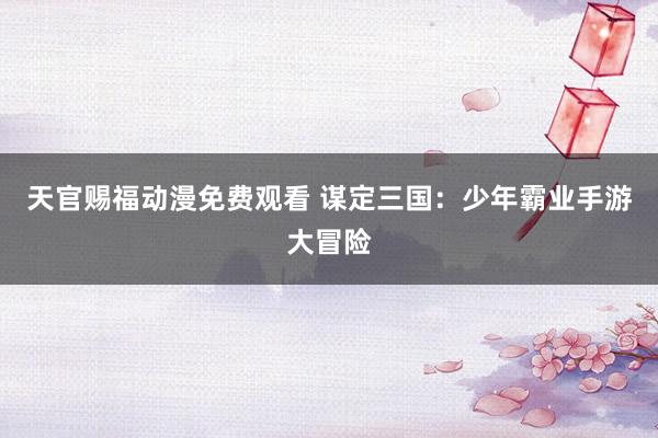 天官赐福动漫免费观看 谋定三国：少年霸业手游大冒险