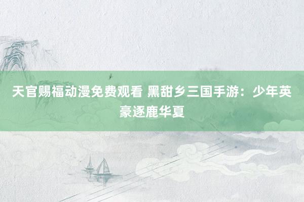 天官赐福动漫免费观看 黑甜乡三国手游：少年英豪逐鹿华夏